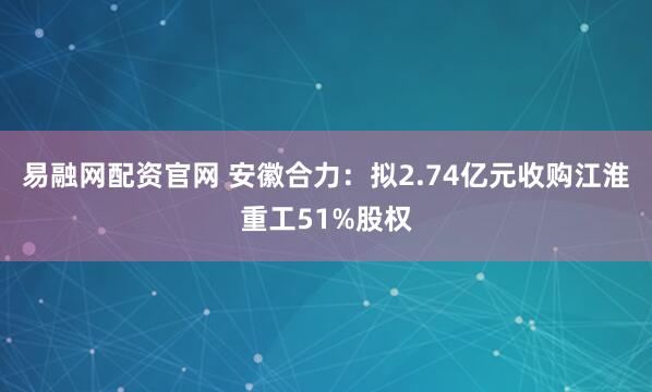 易融网配资官网 安徽合力：拟2.74亿元收购江淮重工51%股权
