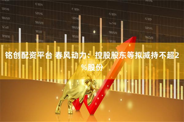 铭创配资平台 春风动力：控股股东等拟减持不超2%股份