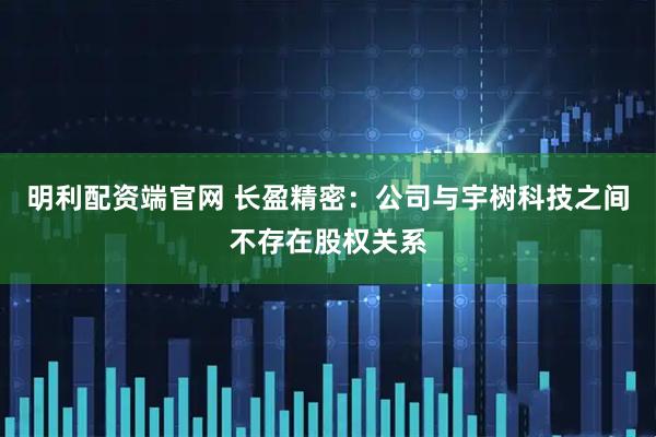 明利配资端官网 长盈精密：公司与宇树科技之间不存在股权关系