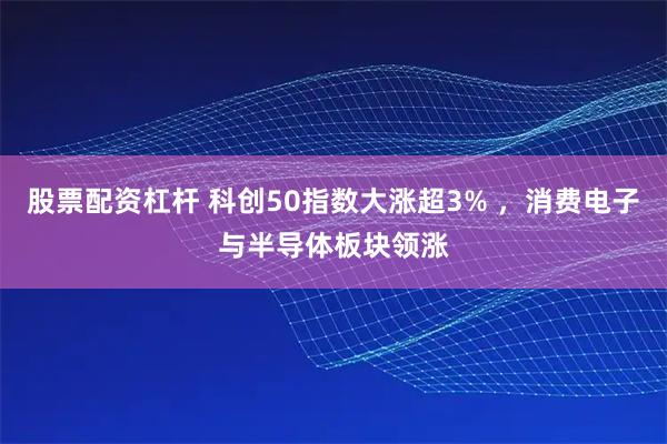 股票配资杠杆 科创50指数大涨超3% ，消费电子与半导体板块领涨
