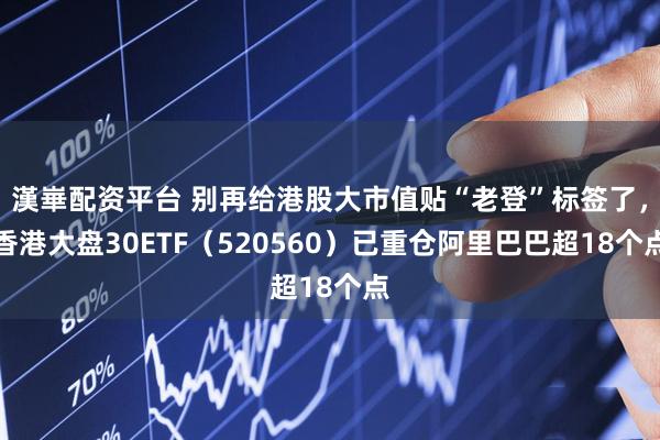 漢崋配资平台 别再给港股大市值贴“老登”标签了，香港大盘30ETF（520560）已重仓阿里巴巴超18个点