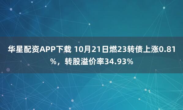 华星配资APP下载 10月21日燃23转债上涨0.81%，转股溢价率34.93%