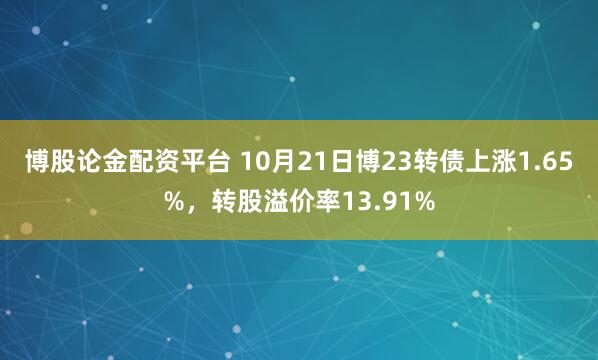 博股论金配资平台 10月21日博23转债上涨1.65%，转股溢价率13.91%