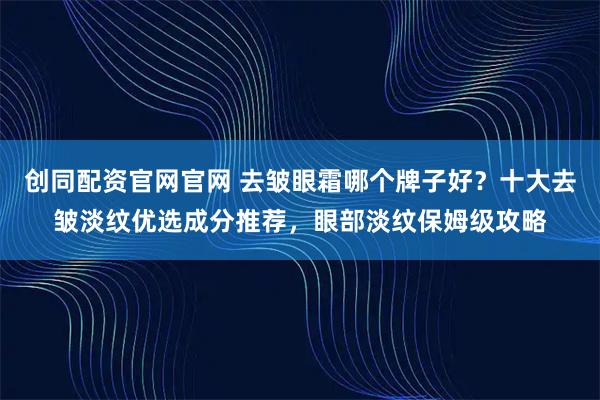 创同配资官网官网 去皱眼霜哪个牌子好？十大去皱淡纹优选成分推荐，眼部淡纹保姆级攻略