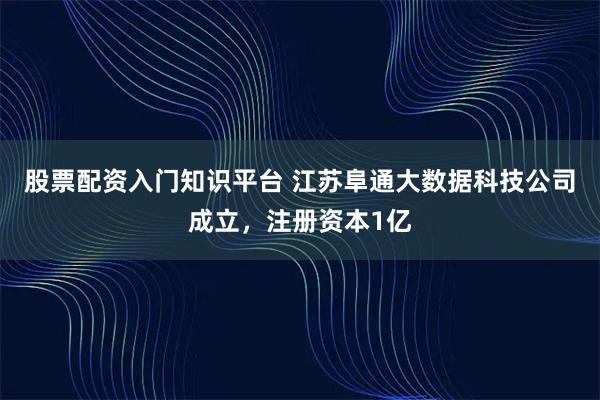 股票配资入门知识平台 江苏阜通大数据科技公司成立，注册资本1亿