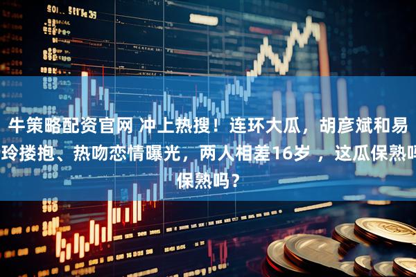 牛策略配资官网 冲上热搜！连环大瓜，胡彦斌和易梦玲搂抱、热吻恋情曝光，两人相差16岁 ，这瓜保熟吗？