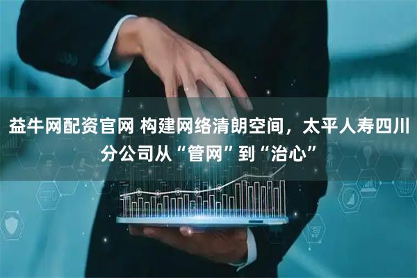 益牛网配资官网 构建网络清朗空间，太平人寿四川分公司从“管网”到“治心”