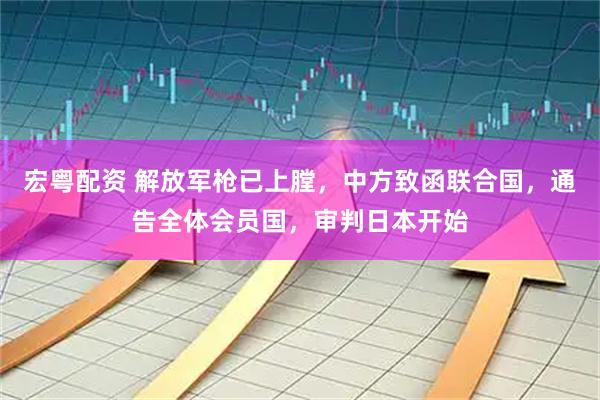 宏粤配资 解放军枪已上膛，中方致函联合国，通告全体会员国，审判日本开始