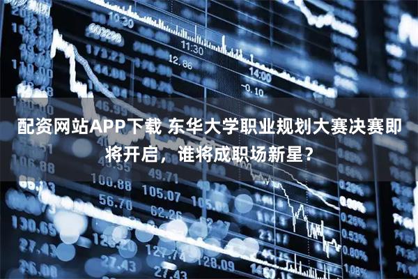 配资网站APP下载 东华大学职业规划大赛决赛即将开启，谁将成职场新星？
