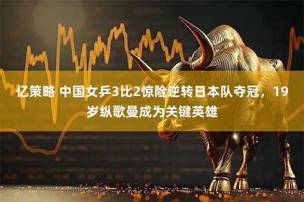亿策略 中国女乒3比2惊险逆转日本队夺冠，19岁纵歌曼成为关键英雄