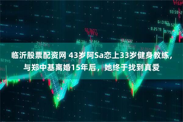 临沂股票配资网 43岁阿Sa恋上33岁健身教练，与郑中基离婚15年后，她终于找到真爱