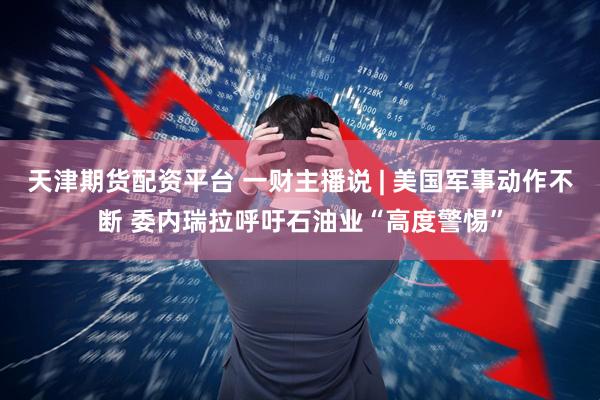 天津期货配资平台 一财主播说 | 美国军事动作不断 委内瑞拉呼吁石油业“高度警惕”