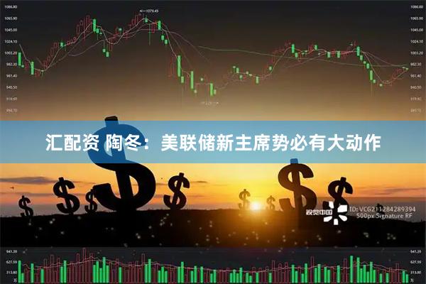 汇配资 陶冬：美联储新主席势必有大动作