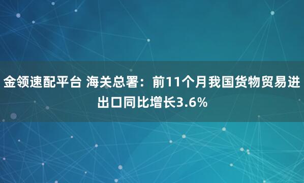 金领速配平台 海关总署：前11个月我国货物贸易进出口同比增长3.6%