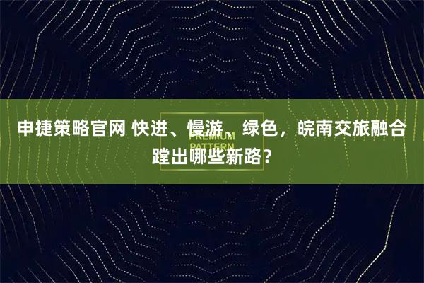 申捷策略官网 快进、慢游、绿色，皖南交旅融合蹚出哪些新路？