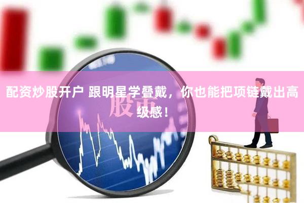 配资炒股开户 跟明星学叠戴，你也能把项链戴出高级感！