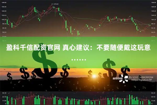 盈科千信配资官网 真心建议：不要随便戴这玩意……