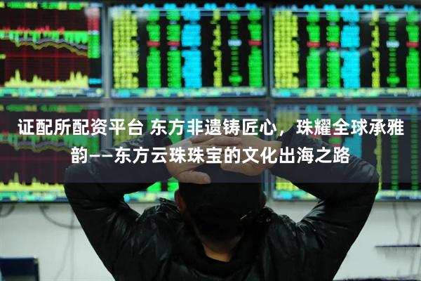 证配所配资平台 东方非遗铸匠心，珠耀全球承雅韵——东方云珠珠宝的文化出海之路