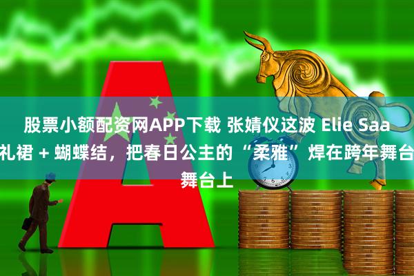 股票小额配资网APP下载 张婧仪这波 Elie Saab 礼裙 + 蝴蝶结，把春日公主的 “柔雅” 焊在跨年舞台上
