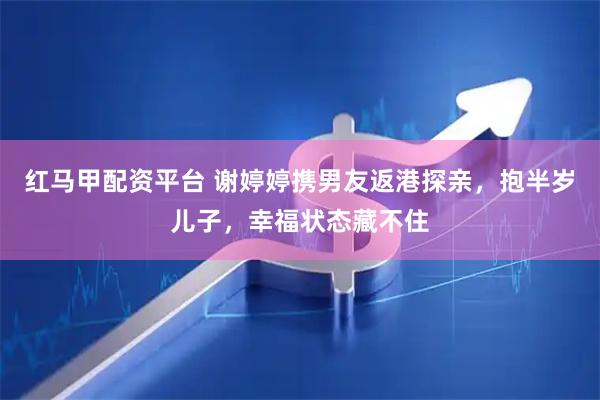 红马甲配资平台 谢婷婷携男友返港探亲，抱半岁儿子，幸福状态藏不住