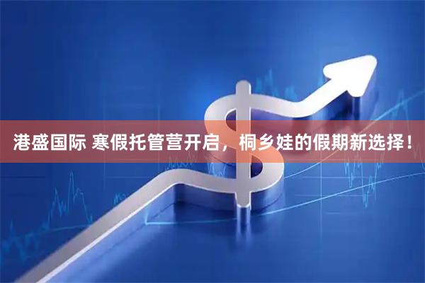 港盛国际 寒假托管营开启，桐乡娃的假期新选择！