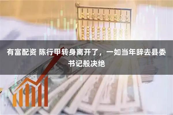 有富配资 陈行甲转身离开了，一如当年辞去县委书记般决绝