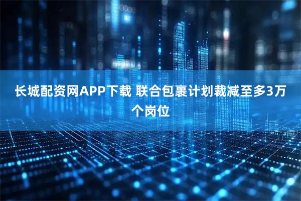 长城配资网APP下载 联合包裹计划裁减至多3万个岗位