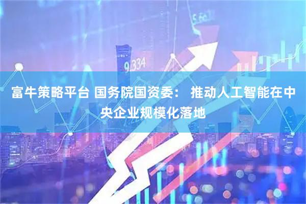 富牛策略平台 国务院国资委： 推动人工智能在中央企业规模化落地
