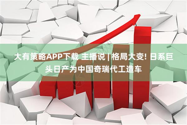 大有策略APP下载 主播说 | 格局大变! 日系巨头日产为中国奇瑞代工造车