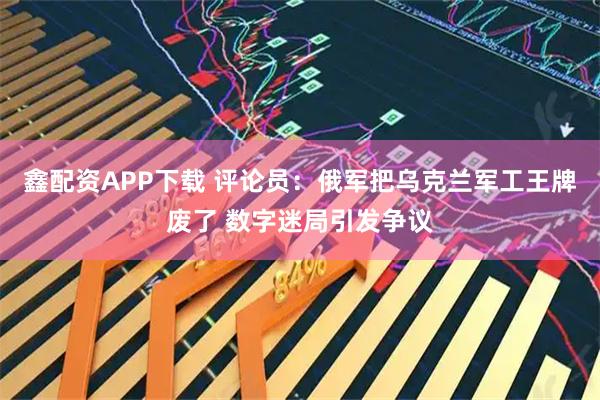 鑫配资APP下载 评论员：俄军把乌克兰军工王牌废了 数字迷局引发争议