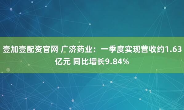 壹加壹配资官网 广济药业：一季度实现营收约1.63亿元 同比增长9.84%