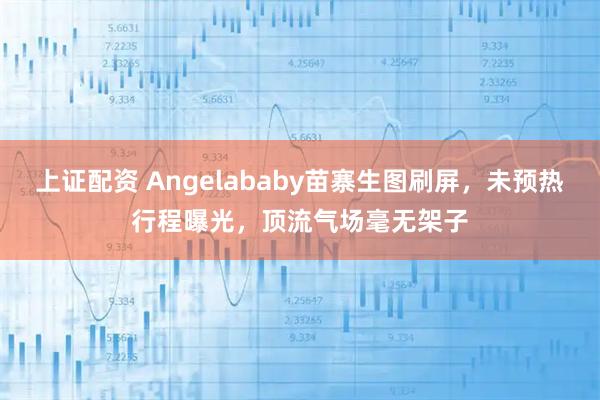 上证配资 Angelababy苗寨生图刷屏，未预热行程曝光，顶流气场毫无架子
