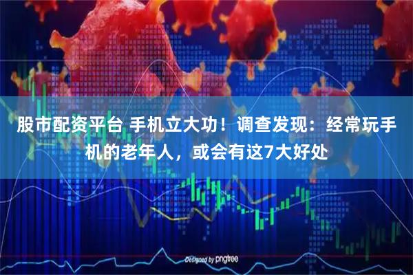 股市配资平台 手机立大功！调查发现：经常玩手机的老年人，或会有这7大好处