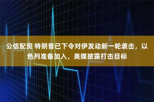 公信配资 特朗普已下令对伊发动新一轮袭击，以色列准备加入，美媒披露打击目标